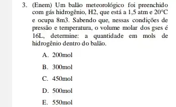 3. (Enem) Um balão meteorológico foi preenchido
com gás hidrogênio, H2, que está a 1,5 atme 20^circ C
e ocupa 8m3. Sabendo que, nessas condições de
pressão e temperatura, o volume molar dos gses e
16L, determine: a quantidade em mols de
hidrogênio dentro do balão.
A. 200mol
B. 300mol
C. 450mol
D. 500mol
E. 550mol