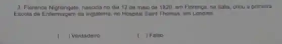 3. Florence Nightingale, nascida no dia 12 de malo de 1820, em Florença na ltala, criou a primeira
Escola de Enfermagem da Inglaterra, no Hospital Saint Thomas, em Londres.
() Verdadeiro
( ) Falso