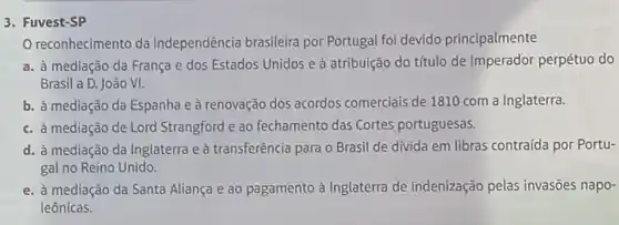 3. Fuvest-SP
reconhecimento da independência brasileira por Portugal foi devido principalmente
a. à mediação da França e dos Estados Unidos e à atribuição do titulo de imperador perpétuo do
Brasil a D. João VI.
b. à mediação da Espanha e à renovação dos acordos comerciais de 1810 com a Inglaterra.
c. à mediação de Lord Strangford e ao fechamento das Cortes portuguesas.
d. à mediação da Inglaterra e à transferência para o Brasil de divida em libras contraída por Portu-
gal no Reino Unido.
e. à mediação da Santa Aliança e ao pagamento à Inglaterra de indenização pelas invasões napo-
leônicas.