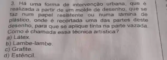 3. Há uma forma de intervenção urbana, que é
realizada a partir de um molde de desenho, que se
faz num papel resistente ou numa lâmina de
plástico , onde é recortada uma das partes deste
desenho , para que se aplique tinta na parte vazada.
Como é chamada essa técnica artística?
a) Látex.
b)Lambe-lambe.
c) Grafite.
d) Estêncil.