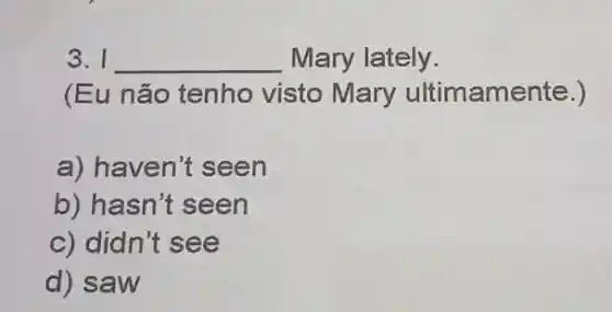 3. I __ Mary lately.
(Eu não tenho visto Mary ultimamente.)
a) haven't seen
b) hasn't seen
c) didn't see
d) saw