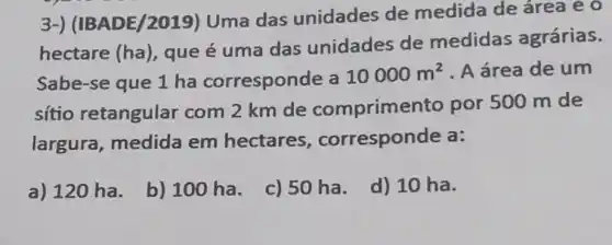 3-) (IBADE/2019)Uma das unidades de medida de área eo
hectare (ha)
que é uma das unidades de medidas agrárias.
Sabe-se que 1 ha corresponde a 10000m^2 A área de um
sítio retangular com 2 km de comprimer to por 500 m de
largura, medida em hectares , corresponde a:
a) 120 ha.
b) 100 ha.
c) 50 ha.
d) 10 ha.