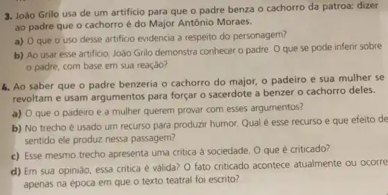 3. João Grilo usa de um artifício para que o padre benza o cachorro da patroa: dizer
ao padre que o cachorro é do Major Antônio Moraes.
a) 0 que 0 uso desse artificio evidencia a respeito do personagem?
b) Ao usar esse artificio, João Grilo demonstra conhecer o padre. O que se pode inferir sobre
padre, com base em sua reação?
4. Ao saber que o padre benzeria o cachorro do major, o padeiro e sua mulher se
revoltam e usam argumentos para forçar o sacerdote a benzer o cachorro deles.
a) 0 que o padeiro e a mulher querem provar com esses argumentos?
b) No trecho é usado um recurso para produzir humor Qual é esse recurso e que efeito de
sentido ele produz nessa passagem?
c) Esse mesmo trecho apresenta uma crítica à sociedade. O que é criticado?
d) Em sua opinião essa critica é válida?O fato criticado acontece atualmente ou ocorre
apenas na época em que o texto teatral foi escrito?