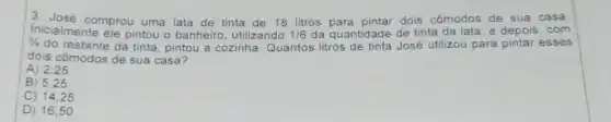 3. José comprou uma lata de tinta de 18 litros para pintar dois cômodos de sua casa.
3/4
do restante da tinta pintou a cozinha Quantos litros de tinta José utilizou para pintar esses
Inicialmente ele pintou o banheiro , utilizando
1/6 da quantidade de tinta da lata, e depois . com
dois cômodos de sua casa?
A) 2,25
B) 5,25
C) 1425
D) 16,50