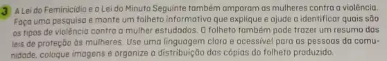 3 A Lei do Feminicidio e a Lei do Minuto Seguinte também amparam as mulheres contra a violência.
Faça uma pesquisa e monte um folheto informativo que explique e ajude a identificar quais são
os tipos de violêncio contra a mulher estudados. 0 folheto também pode trazer um resumo das
leis de proteção às mulheres. Use uma linguagem clara e acessivel para as pessoas da comu-
nidade, coloque imagens e organize a distribuição das cópias do folheto produzido.