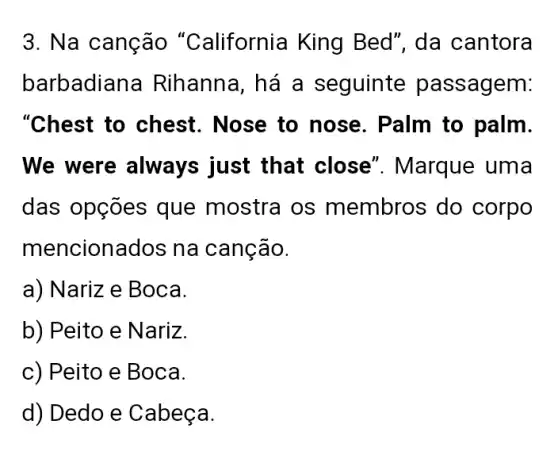 3. Na canção "California King Bed", da cantora
barbadiana Rihanna, há a seguinte passagem:
"Chest to chest . Nose to nose . Palm to palm.
We were always just that close''. Marque uma
das opções que mostra os membros do corpo
mencionados na canção.
a) Nariz e Boca.
b) Peito e Nariz.
c) Peito e Boca.
d) Dedo e Cabeça.