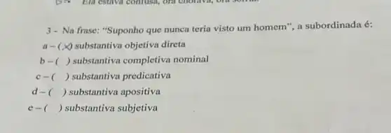 3- Na frase "Suponho que nunca teria visto um homem",a subordinada é:
a- (x) substantiva objetiva direta
b-( ) ) substantiva completiva nominal
c-( ) ) substantiva predicativa
d-( ) ) substantiva apositiva
e- () substantiva subjetiva