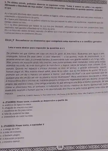 3. Na ultima estrofe podemos observar os seguintes versos: "Lutaré crescer no além e no aquém
Alirmando a liberdade da raça amém". Com base no que fol respondido na questão anterior, entende. se que
A) a luta pela liberdade deve ocorrer em ambos os lugares, além c aquém-mar, pois isso tem como resultado o
crescimento e fortalecimento do povo.
B) a busca pela liberdade do cu poético esbarra na luta que existem no além o no aquém-mar, impedindo quo clc
consiga crescer na vida.
C) o cu Ifrico demonstra que desiste da sua luta por liberdade, afitmando que a luta nào proporciona bons
resultados, nem garante a liberdade do eu lfrico da terra.
D) o cu lfrico nào desiste de lutar; contudo cle afirma que a luta só é possivel no aquém-mar, isto apenas para
povo que estava no continente africano.
Do30.P Reconhecer os elementos que compoem uma narrativa e o conflito gerador
Leia o texto abaixo para responder às questōes 4 e5
Da primeira vez que tivemos em casa um mico foi perto do Ano-Novo. Estávamos sem água e sem
empregada, fazia-se fila para came, o calor rebentara - e foi quando muda de perplexidade. u o
presente entrar em casa já comendo banana, já examinando tudo com grande rapidez e um longo rabo.
Mais parecia um macacão ainda nào crescido, suas potencialidades eram irremendas. Subia pela roupa
estendida na corda, de onde dava gritos de marinheiro, e jogava cascas de banana onde calssem . E eu
exausta. Quando me esquecia e entrava distraida na Grea de serviço, o grande sobressalto: aquele
homem alegre ali. Meu menino menor sabia, antes de eu saber, que eu me desfaria do gorila: "E se eu
prometer que um dia - macaco vai adoecer e morrer, você deixa ele ficar? e se você soubesse que de
qualquer jeito ele um dia vai cair da janela e morrer lá embaiko?" Meus sendimentos descuiavan o olhar.
A inconsciência felize imunda do macacáo-pequeno tomava-me responsável pelo seu destino, já que ele
próprio nào aceitava culpas Uma amiga entendeu de que amargura era feita a minha aceitação, de qu
crimes se alimentava meu ar sonhador, e rudemente me saluou: meninos de morro apareceram num
zoada feliz, levaram o homem que ria, e no desvitalizado Ano-Novo eu pelo menos ganhei uma casa se
macaco.
USPECTOR, CLANCE Macacos. In Para Gostar de Ler Vo9. Contos, 4"Ed Sào Paulo: Atica, 1989 Fragmento. (P100001ES, SUP)
4. (PAEBES) Nesse texto o enredo se desenvolve a partir da
a. ausência da água na casca.
b. chegada do macaco na casa.
c. existência de fila para carne.
d. falta de ajudante na casa.
e. intensidade do calor na casa.
5. (PAEBES) Nesse texto o narrador é
a. a amiga da mâe.
b. a máe do menino
c. o homem alegre.
d. o macacão pequeno.
e. o menino menor.