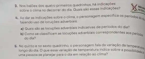 3. Nos balōes dos quatro primeiros quadrinhos, há indicaçōes
sobre o clima no decorrer do dia. Quais são essas indicações?
4. Ao dar as indicações sobre o clima, o personagem especifica os períodos do dia
fazendo uso de locuções adverbiais.
a) Quais são as locuções adverbiais indicativas de períodos do dia?
b) Como se classificam as locuções adverbiais correspondentes aos períodos
do dia?
5. No quinto e no sexto quadrinho, o personagem fala da variação da temperaturaz
longo do dia. O que essa variação de temperatura indica sobre a possibilidade &
uma pessoa se planejar para o dia em relação ao clima?