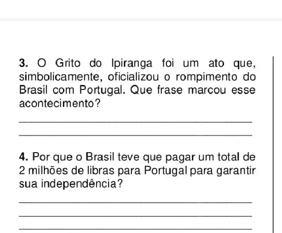 3. O Grito do Ipiranga foi um ato que,
simbolicamente , oficializou o rompimento do
Brasil com Portugal. Que frase marcou esse
acontecimento?
__
4. Por que o Brasil teve que pagar um total de
2 milhões de libras para Portugal para garantir
sua independência?
__