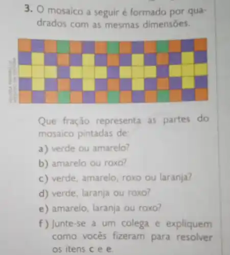 3. O mosaico a seguir é formado por qua-
drados com as mesmas dimensōes.
Que fração representa as partes do
mosaico pintadas de:
a) verde ou amarelo?
b) amarelo ou roxo?
c) verde, amarelo roxo ou laranja?
d) verde, laranja ou roxo?
e) amarelo, laranja ou roxo?
f ) Junte-se a um colega e expliquem
como vocês fizeram para resolver
os itens c e e.