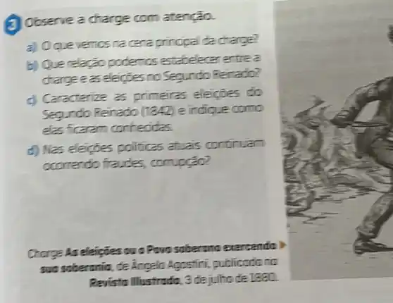 (3) Observe a charge com atenção.
a) Oquevemics re cera principal da charge?
b) Querelação podemos estabelecer entrea
charge easeleignes no Segundo Reinado?
c) Caracterize as primeiras eleicties do
Segundo Reinado (1842) e indique como
elas ficaram conhecides.
d) Nas eleiçoes politicas atuais continuam
ocorrendo fraudes,compção?
Chorge As eleipties ou o Povo soberand exarcendo)
sun soberania, de Angelo Agostini, publicadonc
Ravista Illustrada, 3 dejulhade 1880.