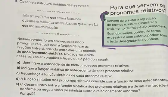 3. Observe a estrutura sintática destes versos:
João amava Teresa que amava Raimundo que amava Maria que amava Joaquim que amava Lili que não amava ninguém.
Nesses versos, foram empregados cinco pronomes relativos com a função de ligar as orações entre si, criando entre elas uma espécie de encadeamento sintático. No caderno, divida esses versos em orações e faça o que é pedido a seguir.
a) Identifique o antecedente de cada um desses pronomes relativos.
b) Indique a função sintática do antecedente de cada pronome relativo.
c) Reconheça a função sintática de cada pronome relativo.
d) A função sintática dos pronomes relativos coincide com a função de seus antecedentes?
e) O desencontro entre a função sintática dos pronomes relativos e a de seus antecedent confirma ou nega a visão pessimista sobre o relacionamento amoroso? Por quê?