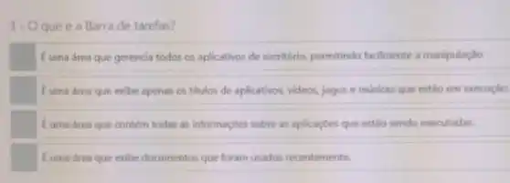 3- Oqueé a Barra de tarefas?
Euma drea que gerencia todos os aplicativos de escritorio, permitindo facilmente a manipulação
Euma drea que exibe apenas os titulos de aplicativos, videos, jogos e musicas que estão em execução.
Euma área que contém todas as informações sobre as aplicaçōes que estǎo sendo executadas.
Euma área que exibe documentos que foram usados recentemente.