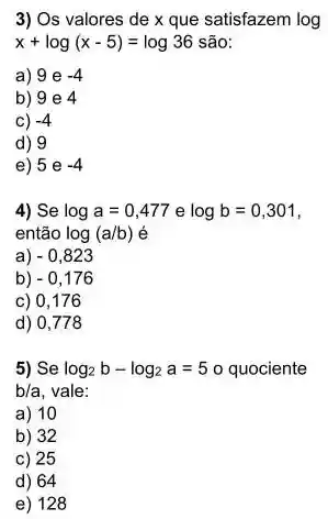 3) Os valores de x que satisfazem log
x+log(x-5)=log36 são
a) 9 e -4
b) 9 e 4
c) -4
d) 9
e) 5 e -4
4) Se loga=0,477elogb=0,301
então log(a/b) é
a) -0,823
b) -0,176
c) 0,176
d) 0,778
5) Se log_(2)b-log_(2)a=5 o quociente
b/a vale:
a) 10
b) 32
c) 25
d) 64
e) 128