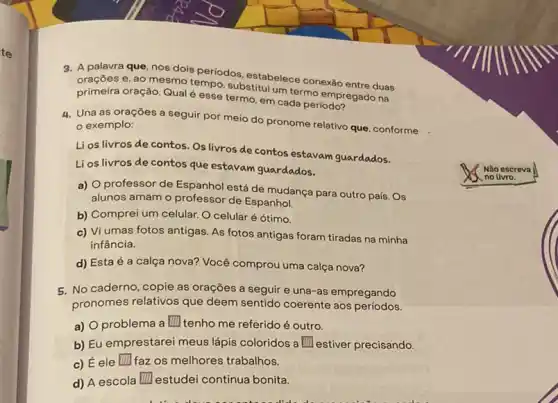 3. A palavra que nosdois periodos, estabelec conexão entre duas
oraçōes e, ao mesmo tempo, substitui um termo na
primeira oração. Qualé esse termo, em cada periodoregado
4. Una as oraçōes a seguir por meio do pronome relativo que conforme
exemplo:
Lios livros de contos - Os livros de contos estavam guardados.
Li os livros de contos que estavam guardados.
a) professor de Espanhol está de mudança para outro país. Os
alunos amam o professor de Espanhol.
b) Comprei um celular O celular é ótimo.
c) Vi umas fotos antigas As fotos antigas foram tiradas na minha
infância.
d) Esta é a calça nova? Você comprou uma calça nova?
5. No caderno, copie as orações a seguir e una-as empregando
pronomes relativos que deem sentido coerente aos períodos.
a) O problema a III tenho me referido é outro. square 
b) Eu emprestarei meus lápis coloridos a square  estiver precisando.
c) Éele faz os melhores trabalhos. square 
d) A escola square  estudei continua bonita.