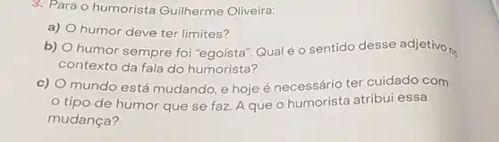 3. Para o humorista Guilherme Oliveira:
a) humor deve ter limites?
b) humor sempre foi "egoísta". Qual é o sentido desse adjetivo no
contexto da fala do humorista?
c) mundo está mudando, e hoje é necessário ter cuidado com
tipo de humor que se faz. A que o humorista atribui essa
mudança?