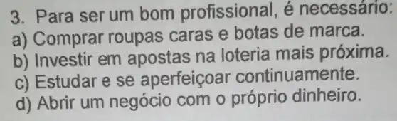 3. Para serum bom profissional , é necessário:
a) Comprar roupas caras e botas de marca.
b) Investir em apostas na loteria mais próxima.
c) Estudar e se aperfeiçoar continuamente.
d) Abrir um negócio com o próprio dinheiro.