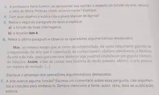 3. A professora Katia Canton, ao apresentar sua opinião a respeito da função da arte, retoma
a idela de Màrio Pedrosa citado anteriormente? Explique.
4. Com qual objetivo a autora cita o poeta Manoel de Barros?
5. Releia o segundo parágrafo do texto e explique:
a) a função da frase interrogativa.
b) a locução isto é
6. Releia o ultimo paragrafo e observe os operadores argumentativos destacados
Mas, ao mesmo tempo que se nutre da subjetividade, há outra importante parcela de
compreensão da arte que é constituida de conhecimento objetivo envolvendo a historia
da artee da vida, para que com esse material seja possivel estabelecer um grande número
de relaçães. Assim, a fim de contar essa história de modo potente efetivo, a arte precisa
ser repleta de verdade. [ldots +]
Explique o emprego dos operadores argumentativos destacados.
7. A arte exerce alguma função? Escreva um comentário sobre essa pergunta Use argumen-