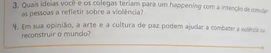 3. Quais ideias você e os colegas teriam para um happening com a intenção de convidar
as pessoas a refletir sobre a violência?
4. Em sua opinião a arte e a cultura de paz podem ajudar a combater a violência ou
reconstruir o mundo?