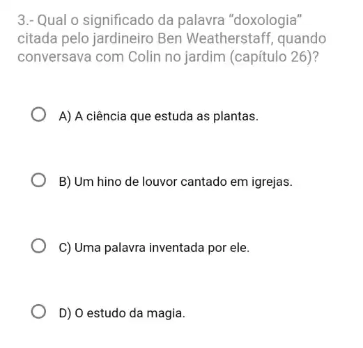 3.- Qual o significado da palavra "doxologia"
citada pelo jardineiro Ben Weatherstaf f, quando
conversa va com Colin no jardim (capítulo 26)?
A) A ciência que estuda as plantas.
B) Um hino de louvor cantado em igrejas.
C) Uma palavra inventada por ele.
D) 0 estudo da magia.