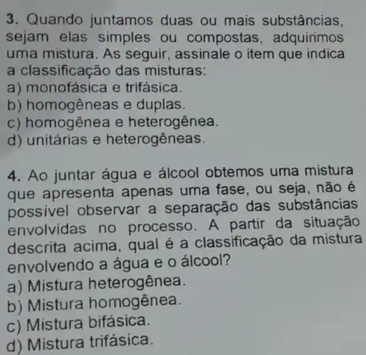 3. Quando juntamos duas ou mais substâncias.
sejam elas simples ou compostas , adquirimos
uma mistura As seguir , assinale o item que indica
a classificação das misturas:
a)monofásica e trifásica.
b)homogêneas e duplas.
C)homogênea e heterogênea.
d) unitárias e heterogêneas.
4. Ao juntar água e álcool obtemos uma mistura
que apresenta apenas uma fase, ou seja , não é
possivel observar a separação das substâncias
envolvida s no processo.A partir da situação
descrita acima, qual e a classificação da mistura
envolvendo a água e 0 álcool?
a) Mistura heterogênea.
b) Mistura homogênea.
c) Mistura bifásica.
d) Mistura trifásica.