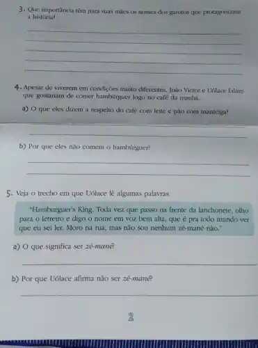 3. Que importância têm para suas màes os nomes dos garotos que protagonizam
a história?
__
4. Apesar de viverem em condiçoes muito diferentes, João Victor e Uólace falam
que gostariam de comer hambúrguer logo no café da manhà.
a) O que eles dizem a respeito do café com leite e pão com manteiga?
__
b) Por que eles nào comem o hambúrguer?
__
5. Veja o trecho em que Uólace lê algumas palavras.
"Hamburguer's King. Toda vez que passo na frente da lanchonete, olho
para o letreiro e digo o nome em voz bem alta, que é pra todo mundo ver
que eu sei ler.Moro na rua, mas não sou nenhum zé-mané nào."
a) O que significa ser zé-mane?
__
b) Por que Uólace afirma nào ser zé-manê?
__