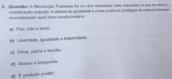 3- Questão: A Revolução Francesa foi um dos momentos mais marcantes no que se refere à
mobilização popular. A defesa da igualdade e a luta contra os privilégios da nobreza francesa
imortalizaram qual lema revolucionário:
a) Paz, pão e terra.
b) Liberdade , igualdade e fraternidade.
c) Deus, pátria e família.
d) Abaixo a burguesia.
e) É proibido proibir.