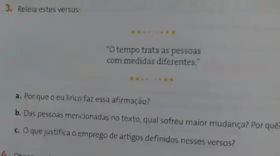 3. Releia estes versos:
__
"O tempo trata as pessoas
com medidas diferentes."
__
a. Por que o eu lírico faz essa afirmação?
b. Das pessoas mencionadas no texto, qual sofreu maior mudança?Por quê:
c. Oque justifica o emprego de artigos definidos nesses versos?