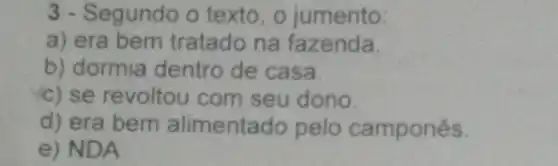 3 - Segundo o texto, o jumento:
a) era bem tratado na fazenda
b) dormia dentro de casa
c) se revoltou com seu dono.
d) era bem alimentado pelo campones.
e) NDA