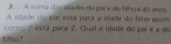 3. A soma das idades do pai e do filho é 45 anos.
A idade do pai está para a idade do filho assim
como 7 está para 2. Qual a idade do pai e a do
filho?