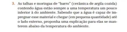 3. As talhas e moringas de "barro" (cerâmica de argila cozida)
contendo água estão sempre a uma temperatura um pouco
inferior à do ambiente Sabendo que a água é capaz de im-
pregnar esse material e chegar (em pequena quantidade) até
lado externo, proponha uma explicação para elas se man-
terem abaixo da temperatura do ambiente.