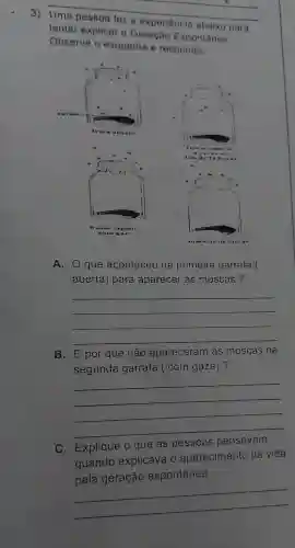 3) __
tentar explicar a Geração Espontânea.
abaixo para
Observe o esquema e responda:
Uma pessoa fez
A. 0 que aconteceu na primeira garrafa (
aberta)para aparecer as moscas ?
__
B. E por que não apareceram as moscas na
segunda garrafa (com gaze)?
__
C Explique o que as pessoas
pensavam
quando explicava 10 aparecimento da vida
pela geração espontânea