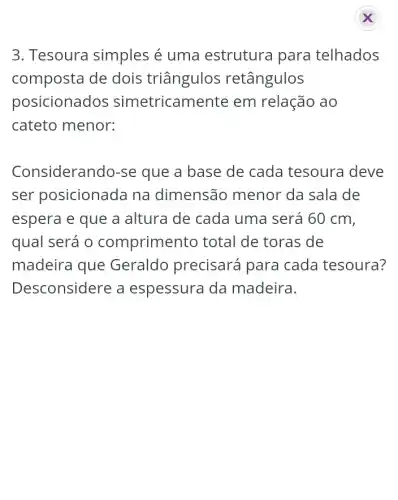 3. Tesoura simples é uma estrutura para telhados
composta de dois triângulos retângulos
posicionados simetricamente em relação ao
cateto menor:
Considerando-se que a base de cada tesoura deve
ser posicionada na dimensão menor da sala de
espera e que a altura de cada uma será 60 cm,
qual será o comprimento total de toras de
madeira que Geraldo precisará para cada tesoura?
Desconsidere a espessura da madeira.