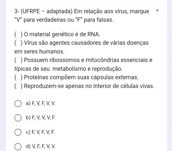 3- (UFRPE - adaptada ) Em relação aos vírus , marque
"V" para verdadeiras ou "F" para falsas.
() . ) 0 material genético é de RNA.
() Virus são agentes causadores de várias doenças
em seres humanos.
() . ) Possuem ribossomos e mitocôndrias essenciais e
típicas de seu metabolismo e reprodução.
() Proteínas compõem suas cápsulas externas.
() Reproduzem-se apenas no interior de células vivas.
a) F, V, F,V, V.
b) F, V, V,V, F.
c) F, V, F,V, F.
d) V, F, F,V, V.