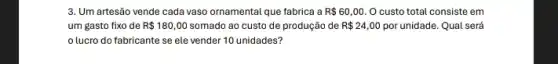 3. Um artesão vende cada vaso ornamental que fabrica a R 60,00 O custo total consiste em
um gasto fixo de R 180,00	ao custo de produção de R 24,00 por unidade. Qual será
lucro do fabricante se ele vender 10 unidades?