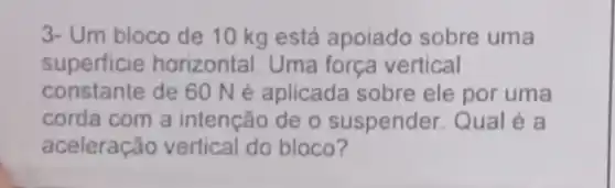 3- Um bloco de 10 kg está apoiado sobre uma
superficie horizontal Uma força vertical
constante de 60 Né aplicada sobre ele por uma
corda com a intenção de o suspender. Qual é a
aceleração vertical do bloco?