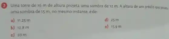 (3) Uma torre de 16 m de altura projeta uma sombra de 12 m. A altura de um prédio que projeta
uma sombra de 15 m, no mesmo instante, é de:
a) 11,25 m
d) 25 m
b) 12,8 m
e) 15,9 m
c) 20m