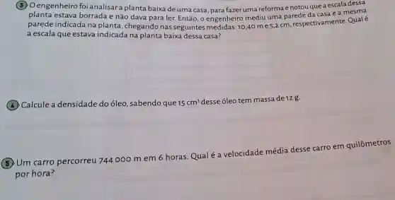 30 engenheiro foi analisar a planta baixa de uma casa para fazer uma reforma e notou que a escala dessa
planta estava borrada e não dava para ler Então, o engenheiro mediu uma parede da casa e a mesma
parede indicada na planta , chegando nas seguintes medidas: 10,40 m e 5,2 cm , respectivamente.Qualé
a escala que estava indicada na planta baixa dessa casa?
(4) Calcule a densidade do óleo, sabendo que 15cm^3
desse óleo tem massa de 12 g.
Um carro percorreu 744000 m em 6 horas.Qual é a velocidade média desse carro em quilômetros
por hora?