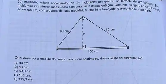 30) (M00049444) Márcia encomendou de um moldureiro um quadro no formato de um
moldureiro irá reforçar esse quadro com uma haste de sustentação. Observe, na figura abangulo
desse quadro, com algumas de suas medidas, e uma linha tracejada representando essa haste.
Qual deve ser a medida do comprimento, em centimetro, dessa haste de sustentação?
A) 40 cm.
B) 48 cm.
C) 69,3 cm.
D) 100 cm.
E) 133 ,3cm.