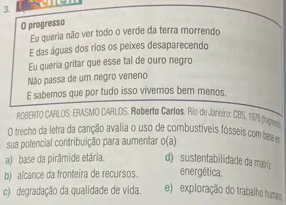 3.
0 progresso
Eu queria não ver todo o verde da terra morrendo
E das águas dos rios os peixes desaparecendo
Eu queria gritar que esse tal de ouro negro
Não passa de um negro veneno
E sabemos que por tudo isso vivemos bem menos.
ROBERTO CARLOS; ERASMO CARLOS. Roberto Carlos Rio de Janeiro: CBS 1976 (fragmento)
trecho da letra da canção avalia o uso de combustíveis fósseis com base em
sua potencial contribuição para aumentar A(a)
a) base da pirâmide etária.
b) alcance da fronteira de recursos.
d) sustentabilidade da matriz
energética.
c) degradação da qualidade de vida.
e) exploração do trabalho humano