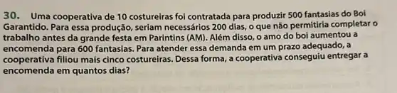 30. Uma cooperativa de 10 costureiras foi contratada para produzir 500 fantasias do Boi
Garantido. Para essa produção, seriam necessários 200 dias, o que não permitiria completar o
trabalho antes da grande festa em Parintins (AM). Além disso, o amo do boi aumentou a
encomenda para 600 fantasias. Para atender essa demanda em um prazo adequado, a
cooperativa filliou mais cinco costureiras Dessa forma, a cooperativa conseguiu entregar a
encomenda em quantos dias?