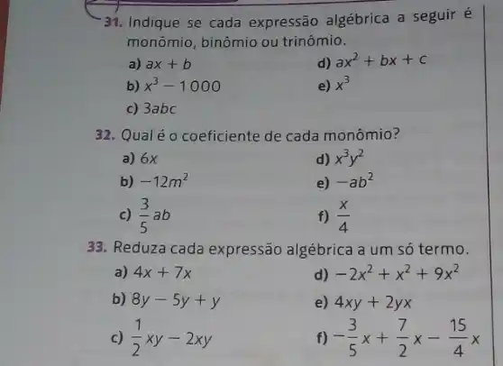 31. Indique se cada expressão algébrica a seguir é
monômio, binômio ou trinômio.
a) ax+b
d) ax^2+bx+c
b) x^3-1000
e) x^3
c) 3abc
32. Qualéo coeficiente de cada monômio?
a) 6x
d) x^3y^2
b) -12m^2
e) -ab^2
C) (3)/(5)ab
f) (x)/(4)
33. Reduza cada expressão algébrica a um só termo.
a) 4x+7x
d) -2x^2+x^2+9x^2
b) 8y-5y+y
e) 4xy+2yx
c) (1)/(2)xy-2xy
f) -(3)/(5)x+(7)/(2)x-(15)/(4)x