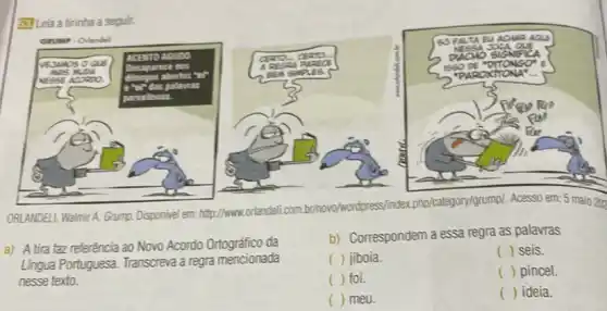 33. Leia a tirinha a segulir.
ORLANDELL, Walmir A. Grump.Disponivel em:http://www.orlendelicom.br/hovo/wordpress findex php/category/grump/. Acesso em: 5 maio 202
a) A tira faz referência ao Novo Acordo da
Lingua Portuguesa. Transcreva a regra mencionada
nesse texto.
b) Correspondem a essa regra as palavras
( ) jiboia.
() seis.
( ) foi.
( ) () pincel
( ) meu.
() ideia.