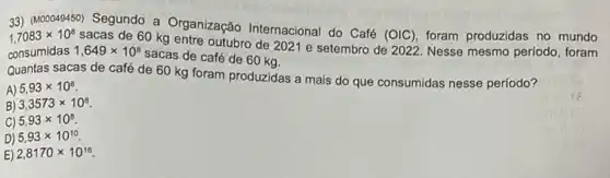 33) (M00049450) Segundo a Organização Internacional do Café
(OIC), foram produzidas no mundo 1,7083times 10^8
sacas de 60 kg entre outubro de 2021 e setembro de 2022. Nesse mesmo periodo, foram
consumidas 1,649times 10^8
sacas de café de 60 kg.
Quantas sacas de café de 60 kg foram produzidas a mais do que consumidas nesse periodo?
A) 5,93times 10^6
B) 3,3573times 10^8
C) 5,93times 10^8
D) 5,93times 10^10
E) 2,8170times 10^16