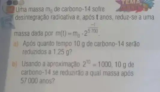 34 Uma massa m_(0) de carbono-14 sofre
desintegração radioativa e após t anos, reduz-se a uma
massa dada por
m(t)=m_(0)cdot 2^(-t)/(5700)
a) Após quanto tempo 10 g de carbono -14 serão
reduzidos a 1,25 g?
b) Usando a aproximação 2^10=1000 10 g de
carbono -14 se reduzirão a qual massa após
57000 anos?