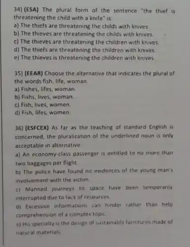 34)(ESA) The plural form of the sentence "the thief is
threatening the child with a knife" is:
a) The thiefs are threatening the childs with knives.
b) The thieves are threatening the childs with knives.
c) The thieves are threatening the children with knives.
d) The thiefs are threatening the children with knives.
e) The thieves is threatening the children with knives.
35) (EEAR) Choose the alternative that indicates the plural of
the words fish, life , woman.
a) Fishes, lifes, woman.
b) Fishs, lives, woman
c) Fish, lives, women.
d) Fish, lifes, women.
36)(ESFCEX) As far as the teaching of standard English is
concerned, the pluralization of the underlined noun is only
acceptable in alternative:
a) An economy-class passenger is entitled to no more than
two baggages per flight.
b) The police have found no evidences of the young man's
involvement with the victim
c) Manned journeys to space have been temporarily
interrupted due to lack of resources
d) Excessive informations can hinder rather than help
comprehension of a complex topic
e) His specialty is the design of sustainable furnitures made of
natural materials