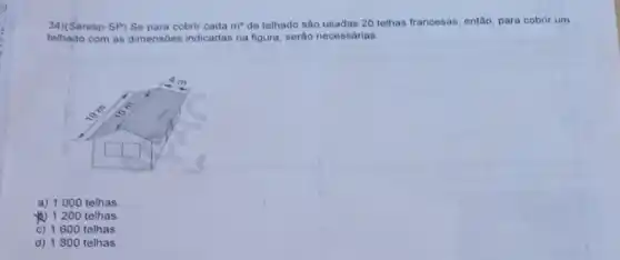 34)(Saresp-SP) Se para cobrir cada m^2 de telhado são usadas 20 telhas francesas, então para cobrir um
telhado com as dimensóes indicadas na figura, serão necessárias:
a) 1000 telhas
) 1200 telhas.
c) 1600 telhas
d) 1800 telhas.