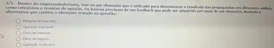 3/5 - Dentro do empreendedorismo, tem-se um elemento que é utilizado para dimensionar o resultado das propagandas em diferentes midias,
como televisões e revistas de opinião. Os bancos precisam de um feedback que pode ser adquirido por meio de um elemento. Assinale a
alternativa que contém o elemento tratado na questão.:
Pesquisa de mercado.
Operação mercantil.
Plano de mercado.
Plano de negócio.
Operação multicanal.