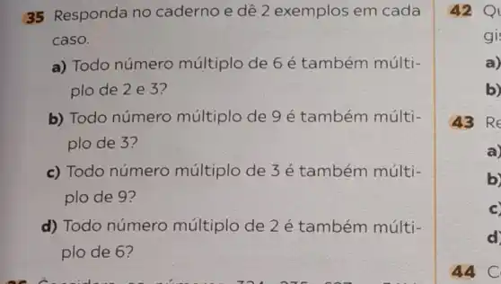 35 Responda no caderno e dê 2 exemplos em cada
caso.
a) Todo número múltiplo de 6 é também múlti-
plo de 2 e 3?
b) Todo número múltiplo de 9 é também múlti-
plo de 3?
c) Todo número múltiplo de 3 é também múlti-
plo de 9?
d) Todo número múltiplo de 2 é também múlti-
plo de 6?
42 Q
gi
a)
b)
43 Re
C